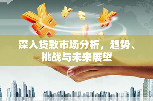 徽县深入贷款市场分析，趋势、挑战与未来展望