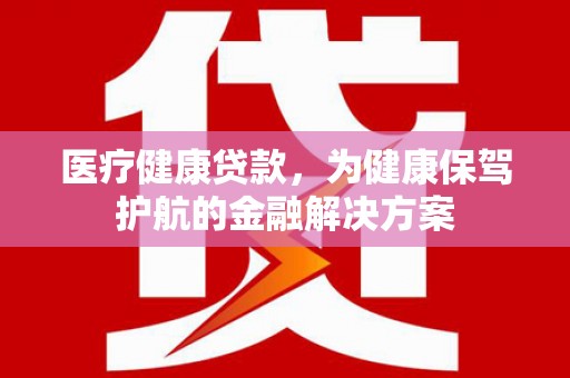 徽县医疗健康贷款，为健康保驾护航的金融解决方案